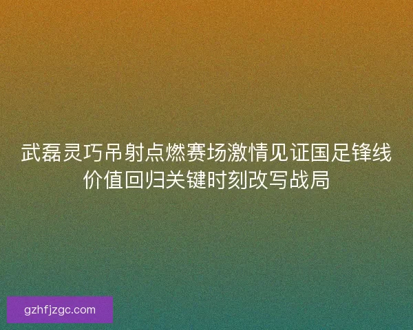武磊灵巧吊射点燃赛场激情见证国足锋线价值回归关键时刻改写战局