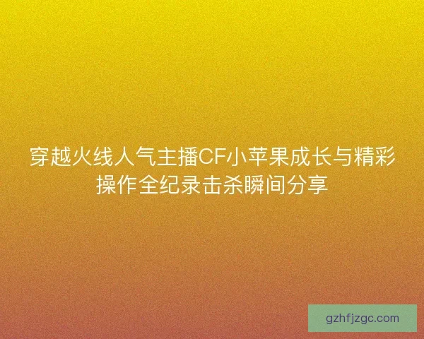 穿越火线人气主播CF小苹果成长与精彩操作全纪录击杀瞬间分享 穿越火线人气主播CF小苹果成长与精彩操作全纪录击杀瞬间分享