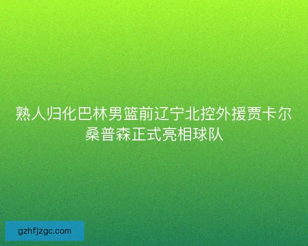 熟人归化巴林男篮前辽宁北控外援贾卡尔桑普森正式亮相球队